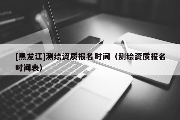 [黑龙江]测绘资质报名时间（测绘资质报名时间表）