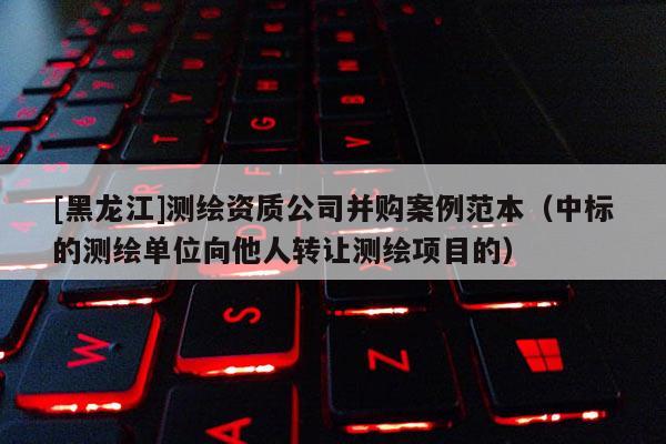 [黑龙江]测绘资质公司并购案例范本（中标的测绘单位向他人转让测绘项目的）