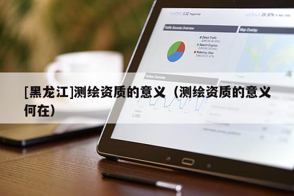 [黑龙江]测绘资质的意义（测绘资质的意义何在）