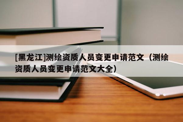 [黑龙江]测绘资质人员变更申请范文（测绘资质人员变更申请范文大全）