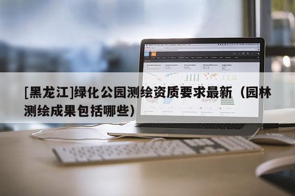 [黑龙江]绿化公园测绘资质要求最新（园林测绘成果包括哪些）