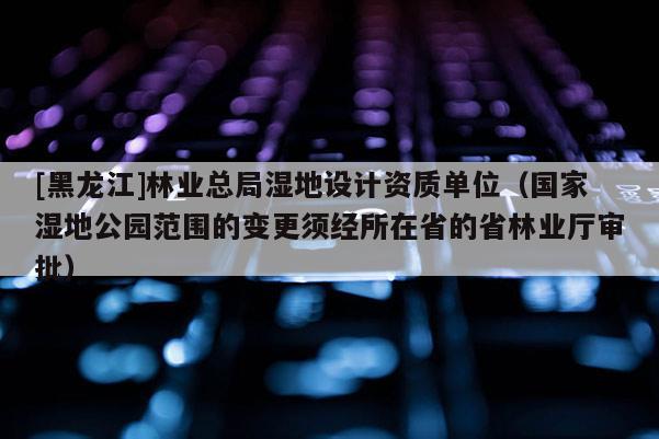 [黑龙江]林业总局湿地设计资质单位（国家湿地公园范围的变更须经所在省的省林业厅审批）