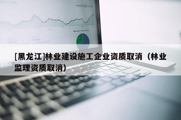 [黑龙江]林业建设施工企业资质取消（林业监理资质取消）