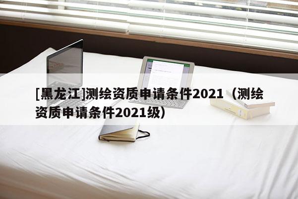 [黑龙江]测绘资质申请条件2021（测绘资质申请条件2021级）