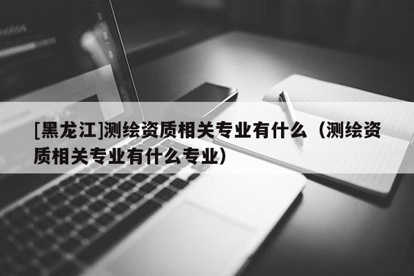 [黑龙江]测绘资质相关专业有什么（测绘资质相关专业有什么专业）