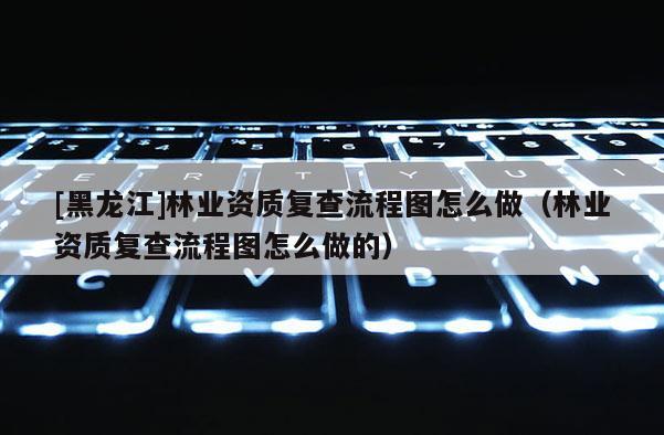 [黑龙江]林业资质复查流程图怎么做（林业资质复查流程图怎么做的）