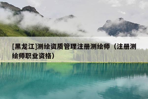 [黑龙江]测绘资质管理注册测绘师（注册测绘师职业资格）