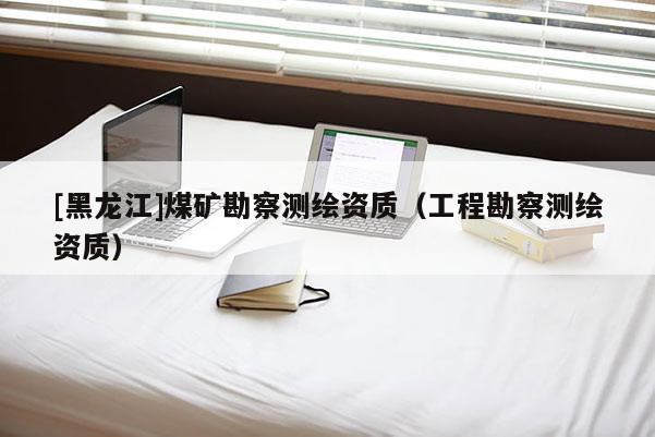 [黑龙江]煤矿勘察测绘资质（工程勘察测绘资质）