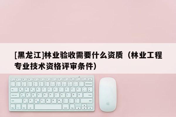 [黑龙江]林业验收需要什么资质（林业工程专业技术资格评审条件）