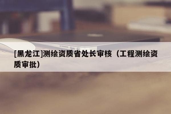 [黑龙江]测绘资质省处长审核（工程测绘资质审批）