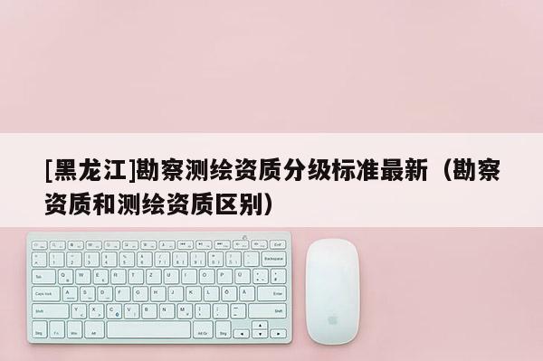 [黑龙江]勘察测绘资质分级标准最新（勘察资质和测绘资质区别）