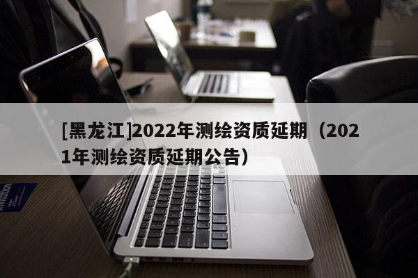 [黑龙江]2022年测绘资质延期（2021年测绘资质延期公告）
