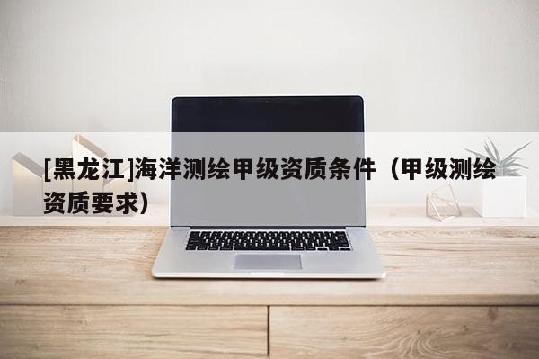 [黑龙江]海洋测绘甲级资质条件（甲级测绘资质要求）