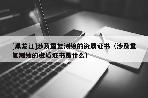 [黑龙江]涉及重复测绘的资质证书（涉及重复测绘的资质证书是什么）