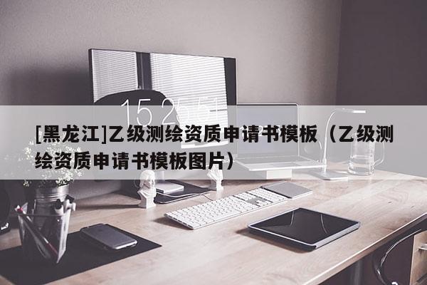 [黑龙江]乙级测绘资质申请书模板（乙级测绘资质申请书模板图片）