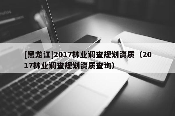 [黑龙江]2017林业调查规划资质（2017林业调查规划资质查询）