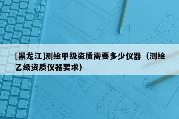 [黑龙江]测绘甲级资质需要多少仪器（测绘乙级资质仪器要求）