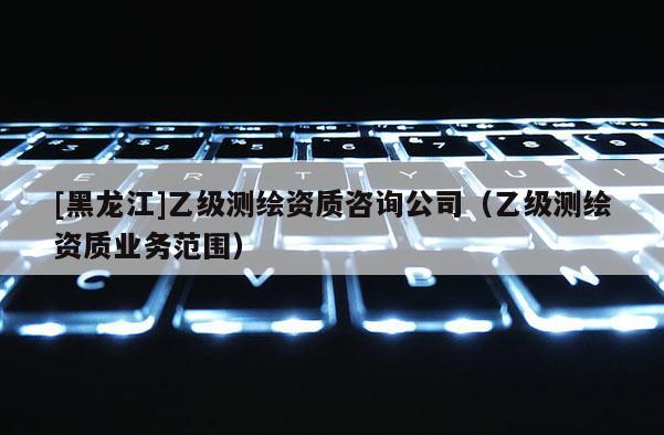 [黑龙江]乙级测绘资质咨询公司（乙级测绘资质业务范围）