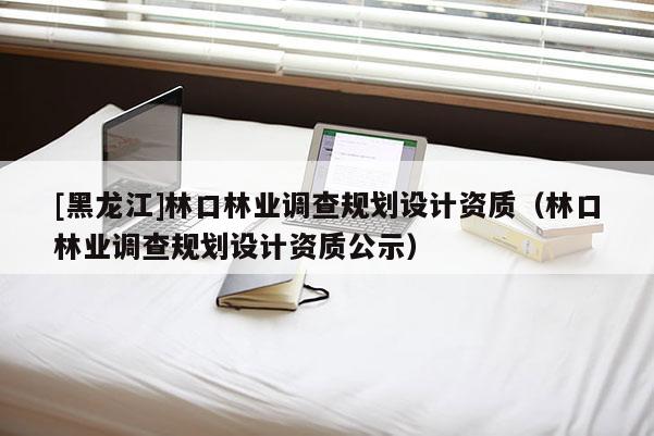 [黑龙江]林口林业调查规划设计资质（林口林业调查规划设计资质公示）