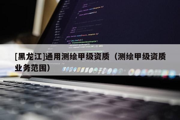 [黑龙江]通用测绘甲级资质（测绘甲级资质业务范围）