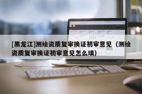 [黑龙江]测绘资质复审换证初审意见（测绘资质复审换证初审意见怎么填）