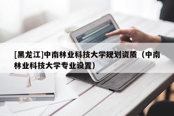 [黑龙江]中南林业科技大学规划资质（中南林业科技大学专业设置）