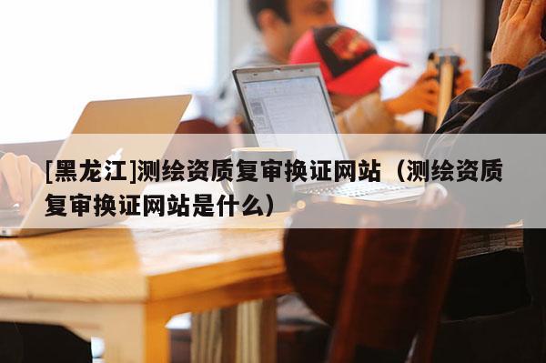 [黑龙江]测绘资质复审换证网站（测绘资质复审换证网站是什么）