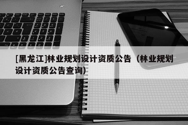 [黑龙江]林业规划设计资质公告（林业规划设计资质公告查询）