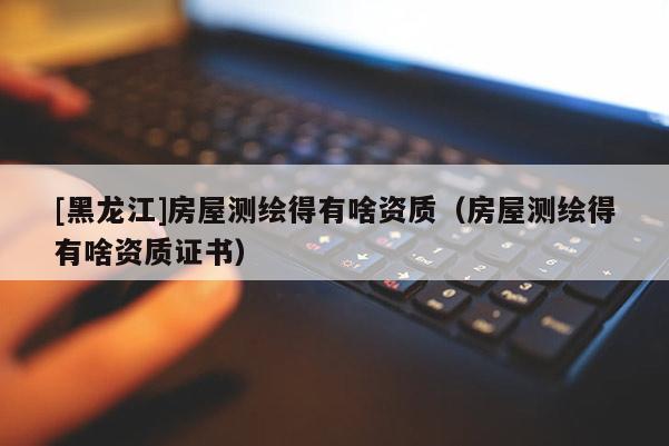 [黑龙江]房屋测绘得有啥资质（房屋测绘得有啥资质证书）