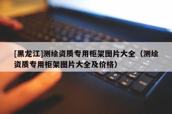 [黑龙江]测绘资质专用柜架图片大全（测绘资质专用柜架图片大全及价格）