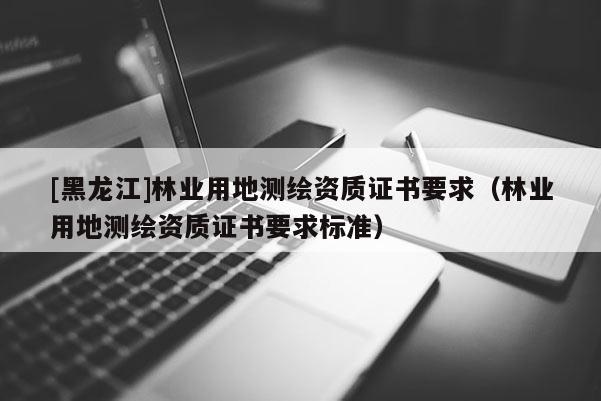 [黑龙江]林业用地测绘资质证书要求（林业用地测绘资质证书要求标准）