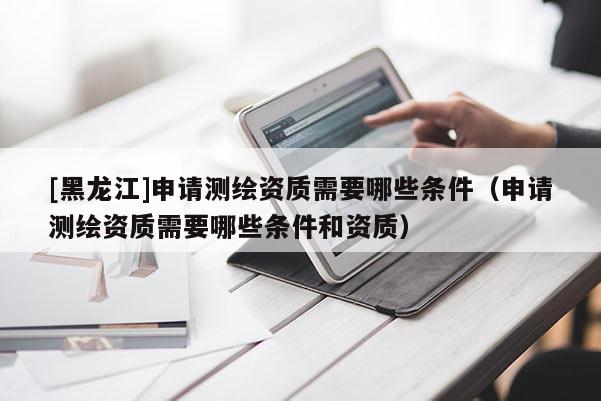[黑龙江]申请测绘资质需要哪些条件（申请测绘资质需要哪些条件和资质）