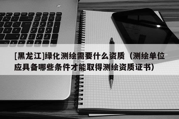 [黑龙江]绿化测绘需要什么资质（测绘单位应具备哪些条件才能取得测绘资质证书）