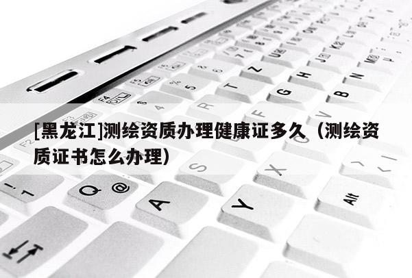 [黑龙江]测绘资质办理健康证多久（测绘资质证书怎么办理）
