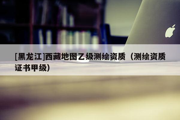[黑龙江]西藏地图乙级测绘资质（测绘资质证书甲级）