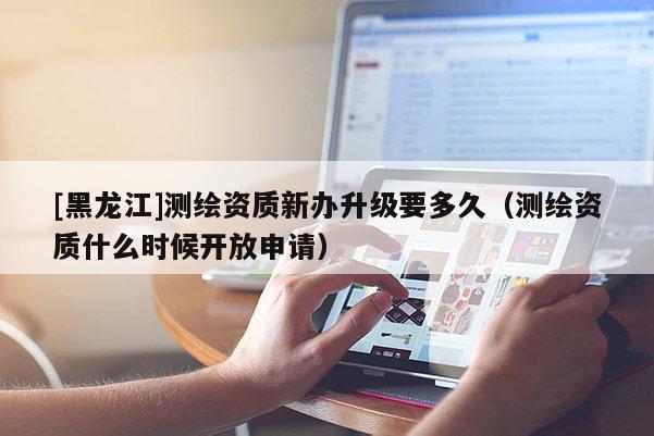 [黑龙江]测绘资质新办升级要多久（测绘资质什么时候开放申请）