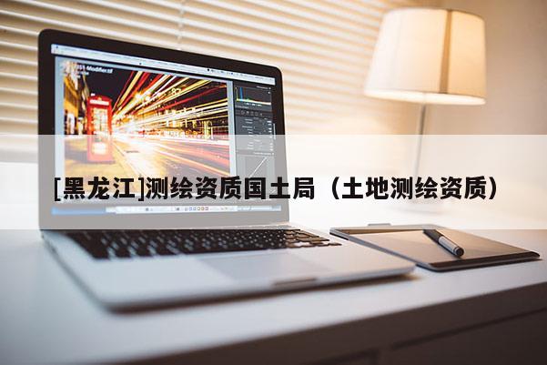 [黑龙江]测绘资质国土局（土地测绘资质）