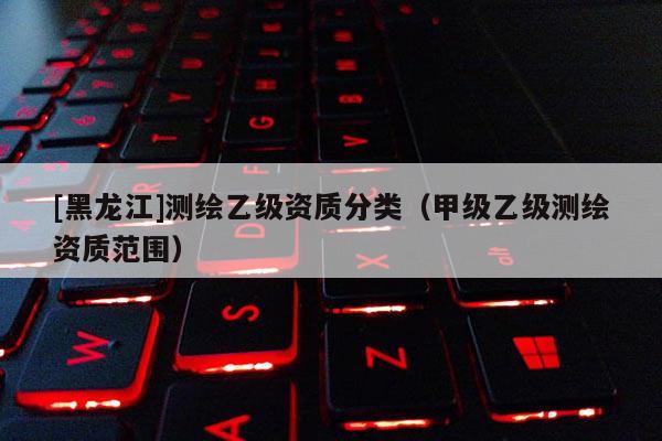 [黑龙江]测绘乙级资质分类（甲级乙级测绘资质范围）