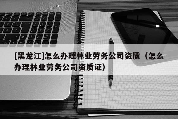[黑龙江]怎么办理林业劳务公司资质（怎么办理林业劳务公司资质证）