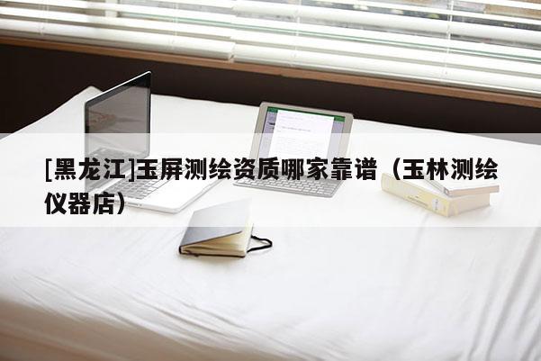 [黑龙江]玉屏测绘资质哪家靠谱（玉林测绘仪器店）