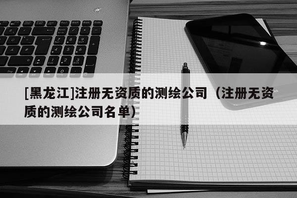 [黑龙江]注册无资质的测绘公司（注册无资质的测绘公司名单）