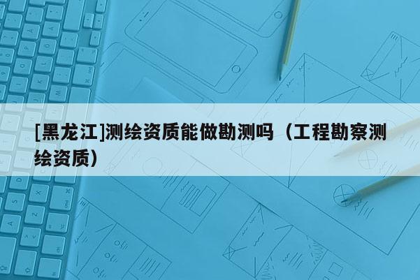 [黑龙江]测绘资质能做勘测吗（工程勘察测绘资质）