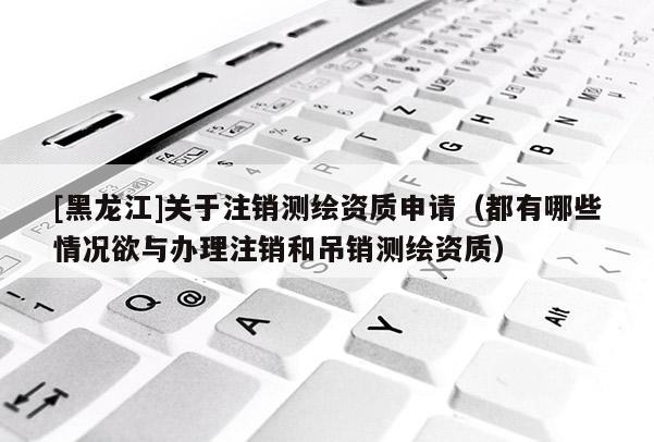 [黑龙江]关于注销测绘资质申请（都有哪些情况欲与办理注销和吊销测绘资质）