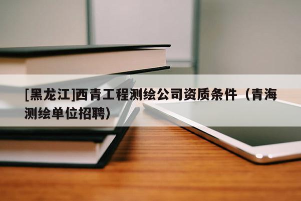 [黑龙江]西青工程测绘公司资质条件（青海测绘单位招聘）