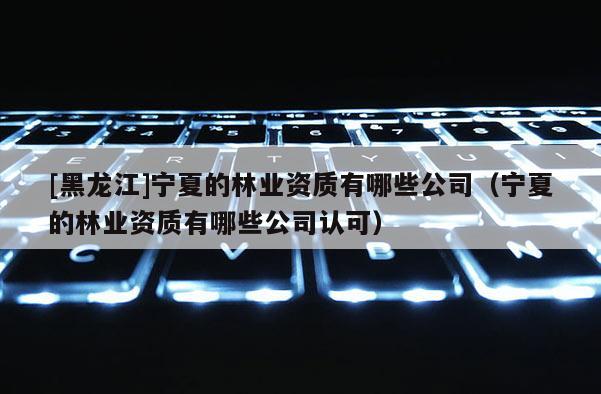 [黑龙江]宁夏的林业资质有哪些公司（宁夏的林业资质有哪些公司认可）