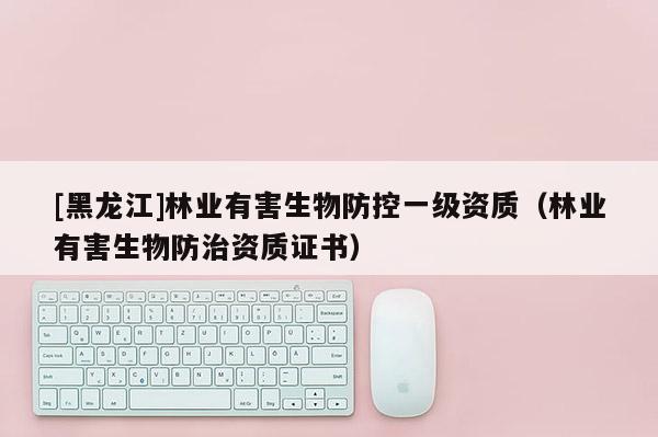 [黑龙江]林业有害生物防控一级资质（林业有害生物防治资质证书）