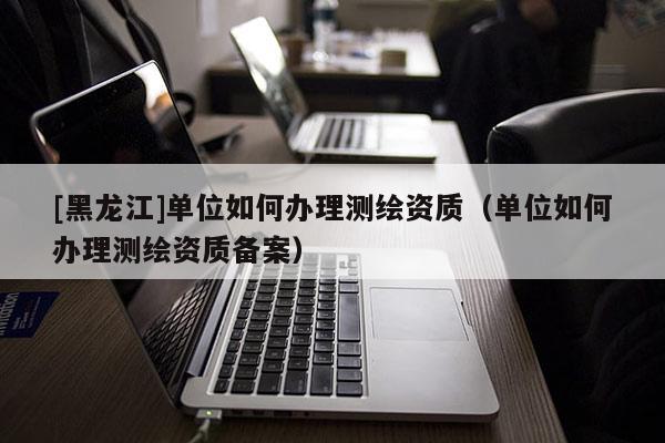 [黑龙江]单位如何办理测绘资质（单位如何办理测绘资质备案）