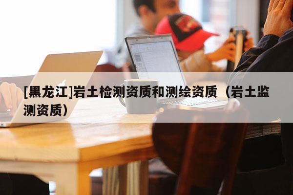 [黑龙江]岩土检测资质和测绘资质（岩土监测资质）