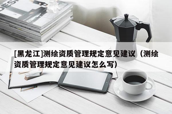 [黑龙江]测绘资质管理规定意见建议（测绘资质管理规定意见建议怎么写）