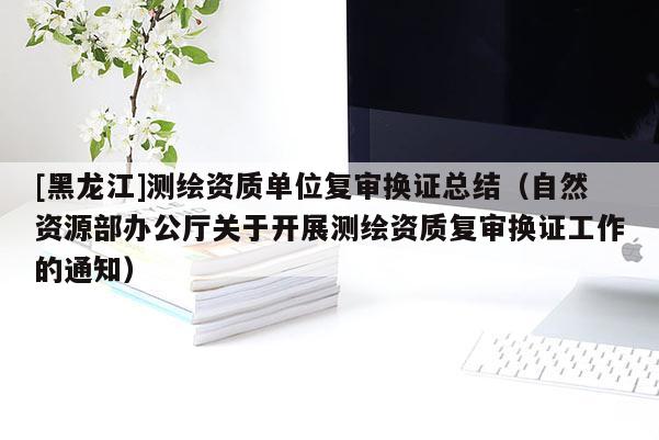 [黑龙江]测绘资质单位复审换证总结（自然资源部办公厅关于开展测绘资质复审换证工作的通知）